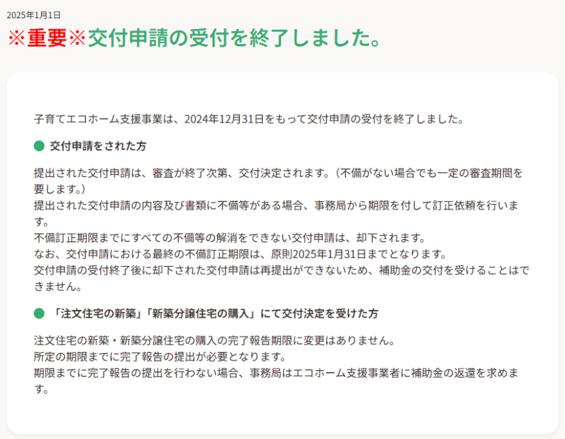 子育てエコホーム支援事業は、2024年12月31日をもって交付申請の受付を終了しました。

交付申請をされた方
提出された交付申請は、審査が終了次第、交付決定されます。（不備がない場合でも一定の審査期間を要します。）
提出された交付申請の内容及び書類に不備等がある場合、事務局から期限を付して訂正依頼を行います。
不備訂正期限までにすべての不備等の解消をできない交付申請は、却下されます。
なお、交付申請における最終の不備訂正期限は、原則2025年1月31日までとなります。
交付申請の受付終了後に却下された交付申請は再提出ができないため、補助金の交付を受けることはできません。

「注文住宅の新築」「新築分譲住宅の購入」にて交付決定を受けた方
注文​住宅の新築・新築分譲住宅の購入の完了報告期限に変更はありません。​
所定の期限までに完了報告の提出が必要となります。​
期限までに完了報告の提出を行わない場合、事務局はエコホーム支援事業者に補助金の返還を求めます。