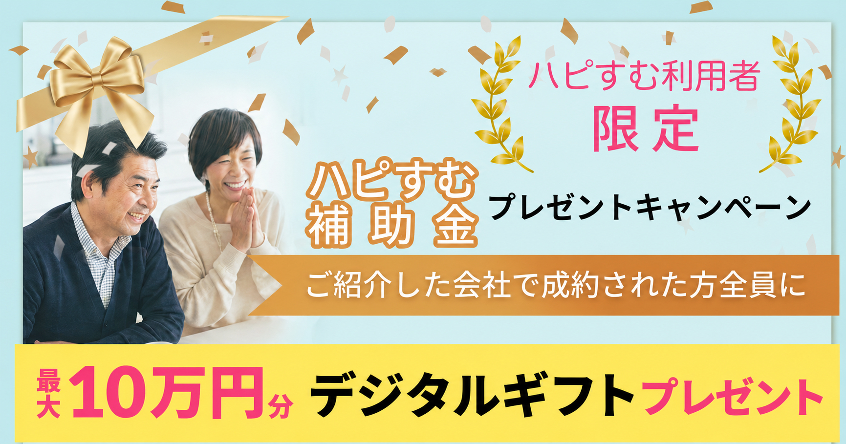 淡い水色を背景にした「ハピすむ補助金プレゼントキャンペーン」の告知画像。左側には、明るい室内で笑顔を見せる中高年の男女が並び、上部には金色の大きなリボン、周囲には金色や白色の紙吹雪が舞っている。右上に「ハピすむ利用者限定」、中央に「ハピすむ補助金 プレゼントキャンペーン」と表示。オレンジ色の帯には「ご紹介した会社で成約された方全員に」と書かれている。下部の黄色い帯には「最大10万円分 デジタルギフトプレゼント」と大きく記載されている。